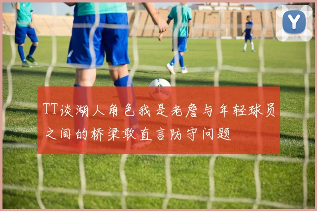 TT谈湖人角色我是老詹与年轻球员之间的桥梁敢直言防守问题
