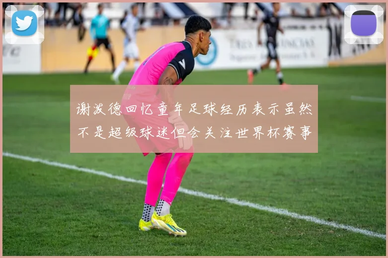 谢泼德回忆童年足球经历表示虽然不是超级球迷但会关注世界杯赛事