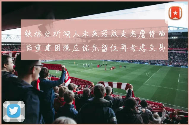 铁林分析湖人未来若放走老詹将面临重建困境应优先留住再考虑交易