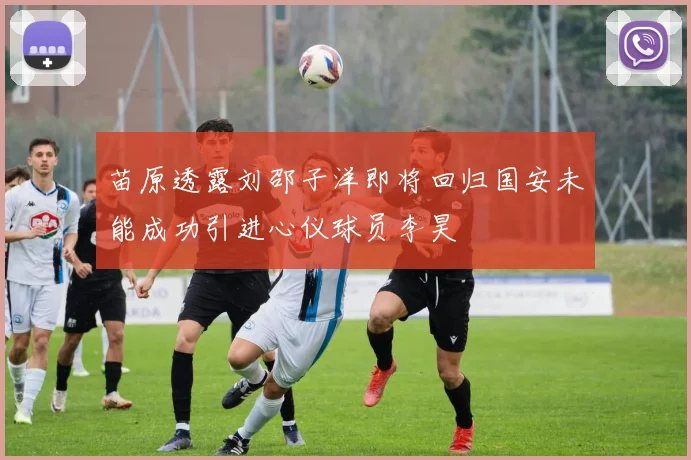 苗原透露刘邵子洋即将回归国安未能成功引进心仪球员李昊