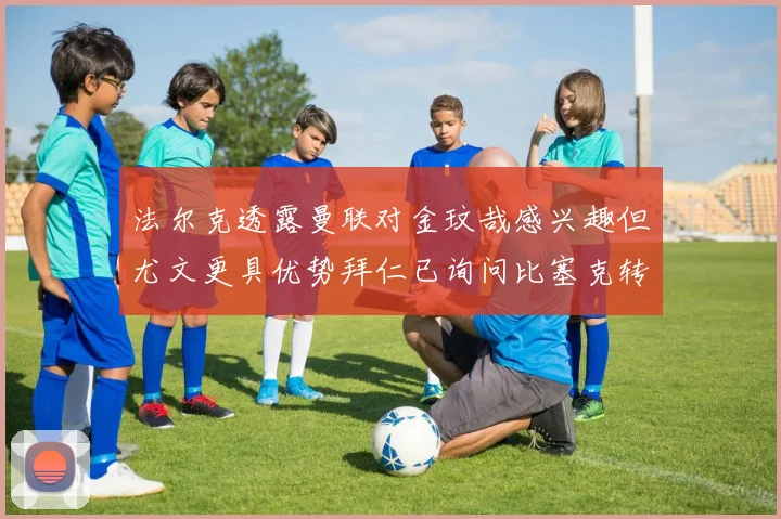 法尔克透露曼联对金玟哉感兴趣但尤文更具优势拜仁已询问比塞克转会情况