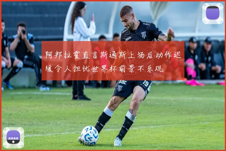 阿邦拉霍直言斯通斯上场后动作迟缓令人担忧世界杯前景不乐观