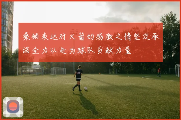 桑顿表达对火箭的感激之情坚定承诺全力以赴为球队贡献力量