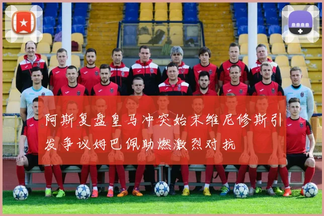 阿斯复盘皇马冲突始末维尼修斯引发争议姆巴佩助燃激烈对抗