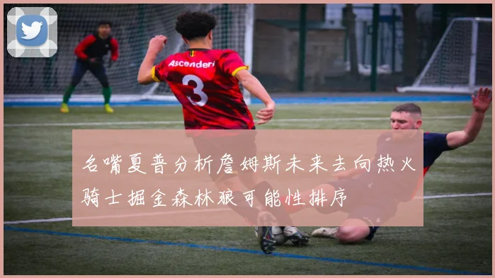 名嘴夏普分析詹姆斯未来去向热火骑士掘金森林狼可能性排序