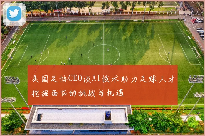 美国足协CEO谈AI技术助力足球人才挖掘面临的挑战与机遇