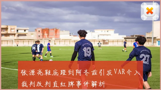 张源亮鞋底蹬到阿齐兹引发VAR介入裁判改判直红牌事件解析