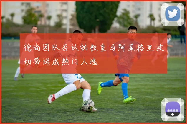 德尚团队否认执教皇马阿莱格里波切蒂诺成热门人选