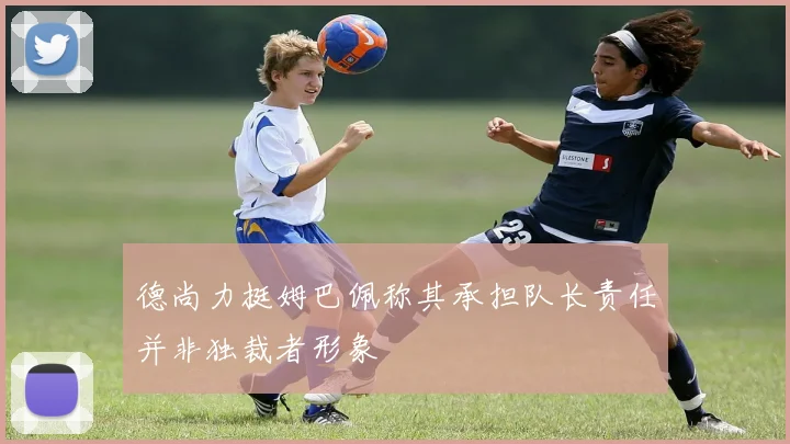 德尚力挺姆巴佩称其承担队长责任并非独裁者形象