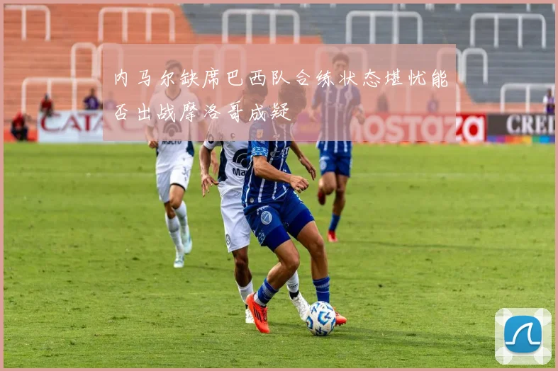 内马尔缺席巴西队合练状态堪忧能否出战摩洛哥成疑