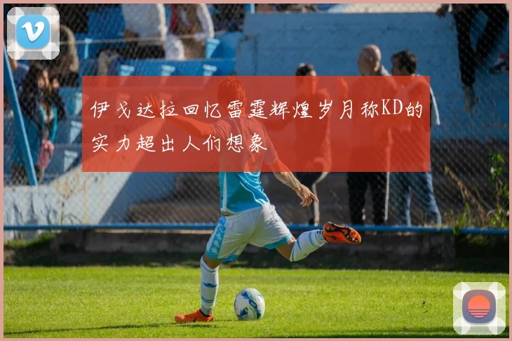 伊戈达拉回忆雷霆辉煌岁月称KD的实力超出人们想象