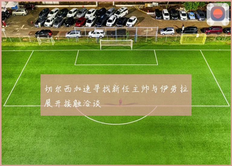 切尔西加速寻找新任主帅与伊劳拉展开接触洽谈