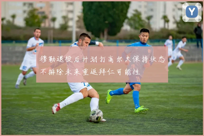 穆勒退役后计划打高尔夫保持状态不排除未来重返拜仁可能性