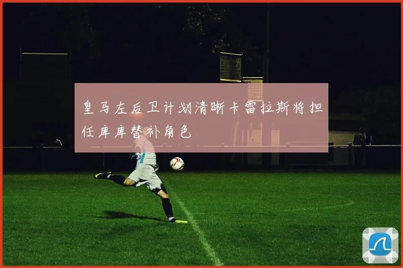 皇马左后卫计划清晰卡雷拉斯将担任库库替补角色