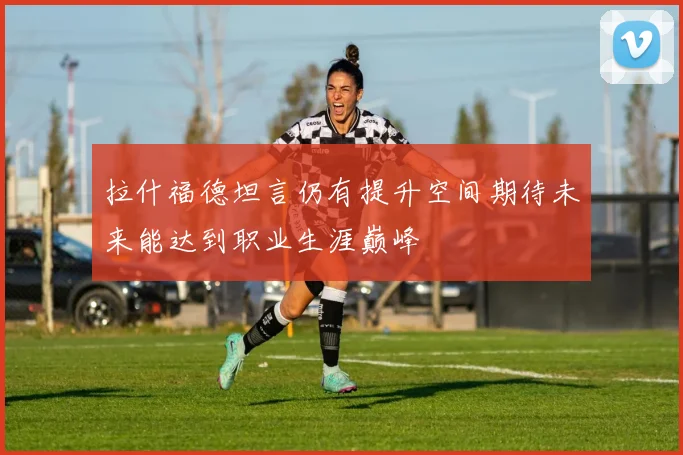 拉什福德坦言仍有提升空间期待未来能达到职业生涯巅峰