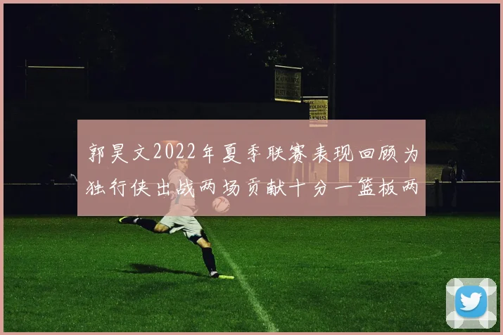 郭昊文2022年夏季联赛表现回顾为独行侠出战两场贡献十分一篮板两助攻