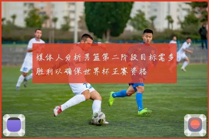 媒体人分析男篮第二阶段目标需多胜利以确保世界杯正赛资格