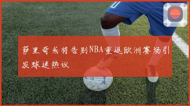 萨里奇或将告别NBA重返欧洲赛场引发球迷热议