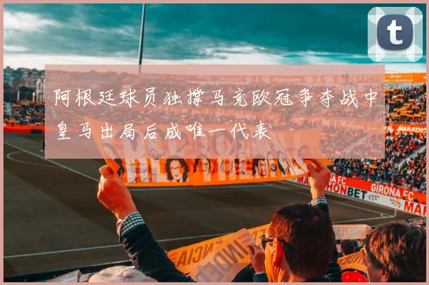 阿根廷球员独撑马竞欧冠争夺战中皇马出局后成唯一代表