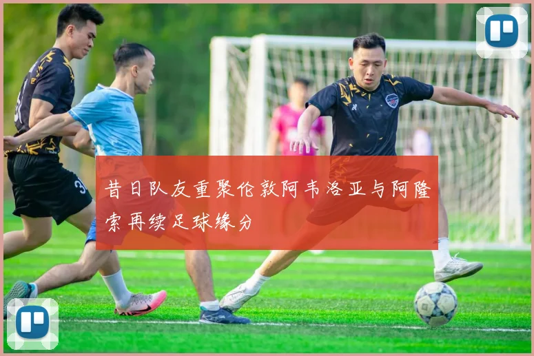 昔日队友重聚伦敦阿韦洛亚与阿隆索再续足球缘分