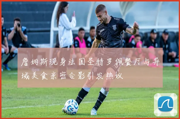 詹姆斯现身法国圣特罗佩餐厅与异域美食亲密合影引发热议
