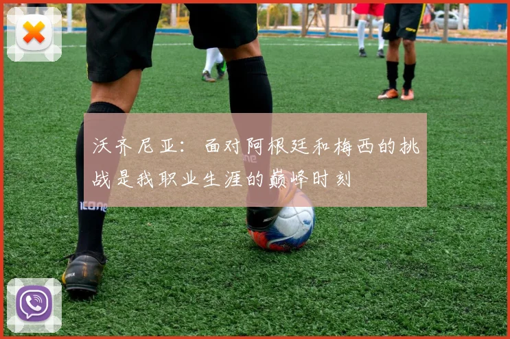 沃齐尼亚：面对阿根廷和梅西的挑战是我职业生涯的巅峰时刻
