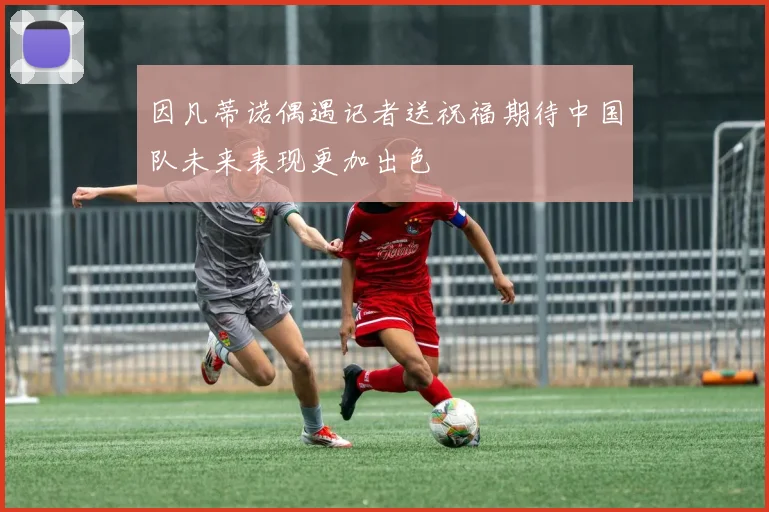 因凡蒂诺偶遇记者送祝福期待中国队未来表现更加出色