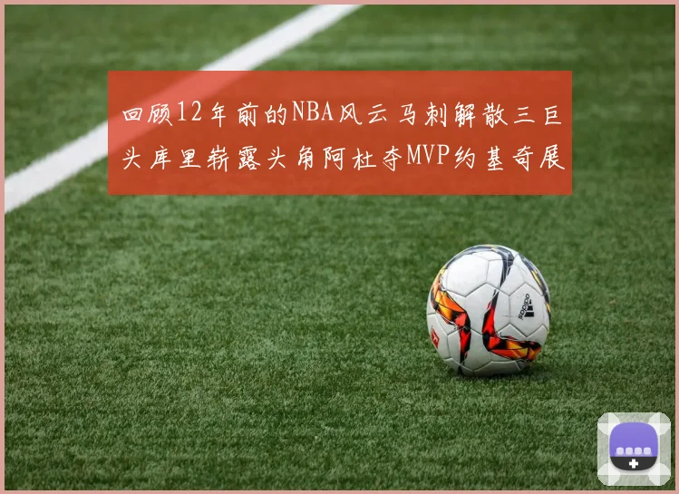 回顾12年前的NBA风云马刺解散三巨头库里崭露头角阿杜夺MVP约基奇展现天赋