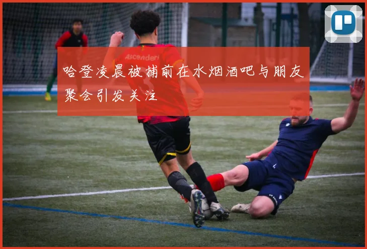 哈登凌晨被捕前在水烟酒吧与朋友聚会引发关注