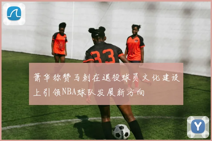 萧华称赞马刺在退役球员文化建设上引领NBA球队发展新方向