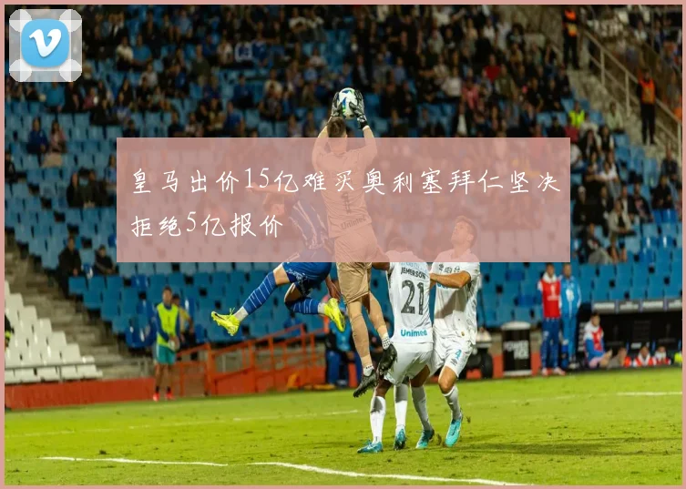 皇马出价15亿难买奥利塞拜仁坚决拒绝5亿报价
