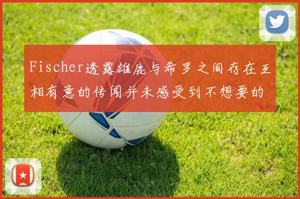 Fischer透露雄鹿与希罗之间存在互相有意的传闻并未感受到不想要的迹象