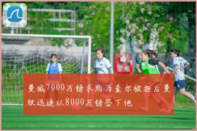 曼城7000万镑求购马奎尔被拒后曼联迅速以8000万镑签下他