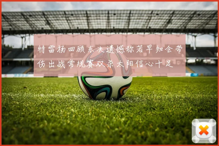 特雷杨回顾东决遗憾称若早知会带伤出战常规赛双杀太阳信心十足