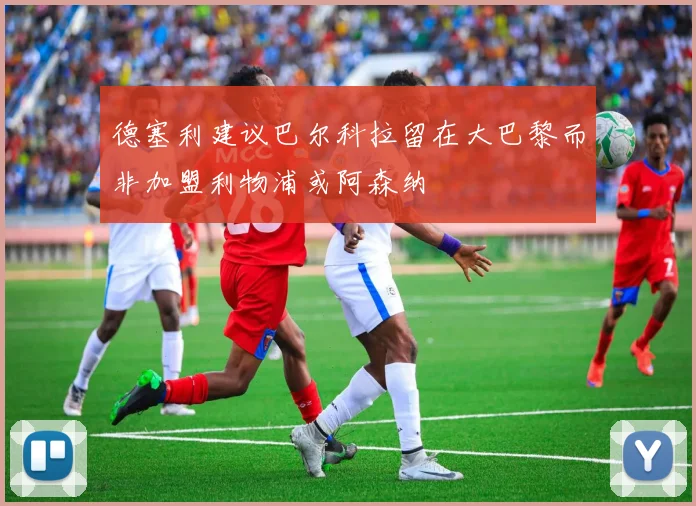 德塞利建议巴尔科拉留在大巴黎而非加盟利物浦或阿森纳