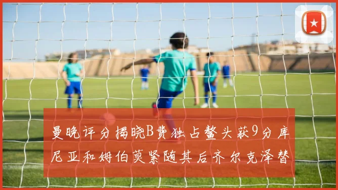 曼晚评分揭晓B费独占鳌头获9分库尼亚和姆伯莫紧随其后齐尔克泽替补仅得5分