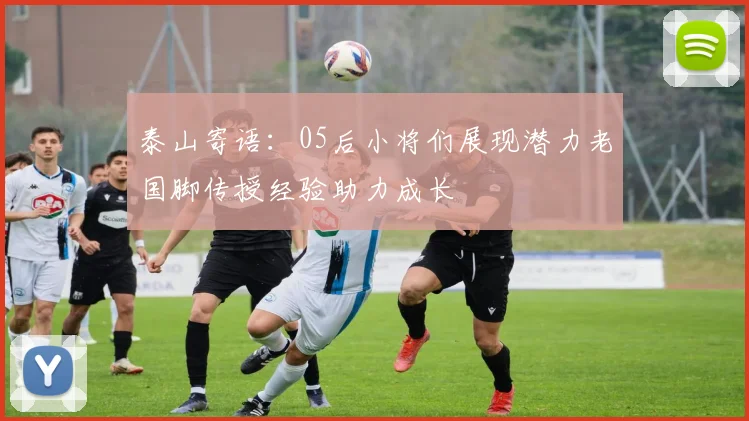 泰山寄语：05后小将们展现潜力老国脚传授经验助力成长