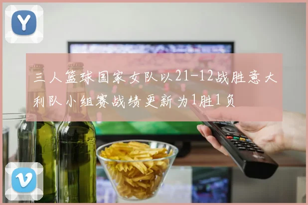 三人篮球国家女队以21-12战胜意大利队小组赛战绩更新为1胜1负
